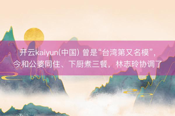 开云kaiyun(中国) 曾是“台湾第又名模”，今和公婆同住、下厨煮三餐，林志玲协调了