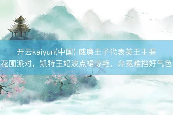 开云kaiyun(中国) 威廉王子代表英王主握花圃派对，凯特王妃波点裙惊艳，弁冕难挡好气色