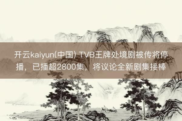 开云kaiyun(中国) TVB王牌处境剧被传将停播，已播超2800集，将议论全新剧集接棒