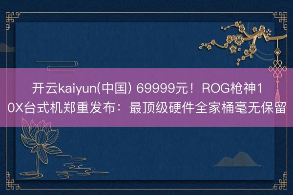 开云kaiyun(中国) 69999元！ROG枪神10X台式机郑重发布：最顶级硬件全家桶毫无保留
