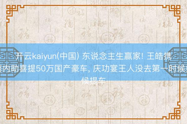 开云kaiyun(中国) 东说念主生赢家! 王皓携美丽内助喜提50万国产豪车， 庆功宴王人没去第一时候提车