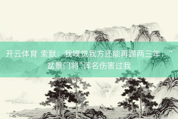 开云体育 索默：我嗅觉我方还能再踢两三年；“盆景门将”诨名伤害过我