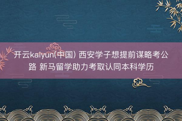开云kaiyun(中国) 西安学子想提前谋略考公路 新马留学助力考取认同本科学历