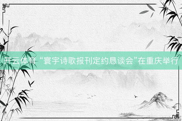 开云体育 “寰宇诗歌报刊定约恳谈会”在重庆举行