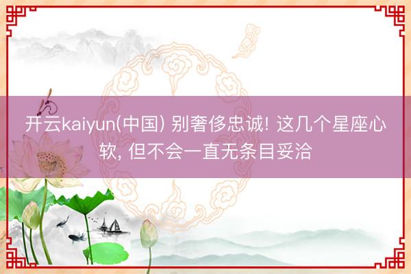 开云kaiyun(中国) 别奢侈忠诚! 这几个星座心软， 但不会一直无条目妥洽