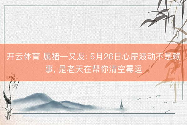 开云体育 属猪一又友: 5月26日心扉波动不是赖事， 是老天在帮你清空霉运