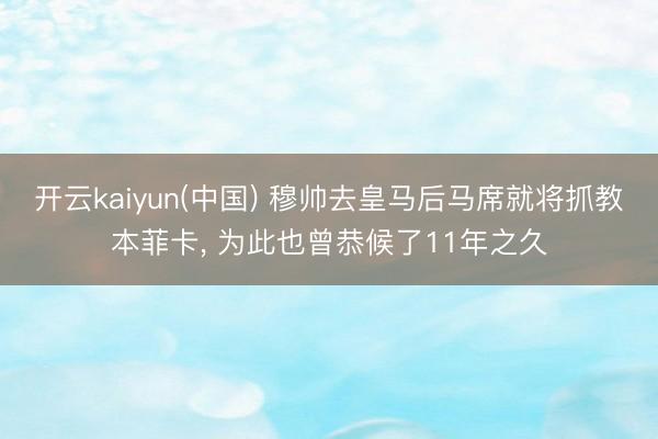 开云kaiyun(中国) 穆帅去皇马后马席就将抓教本菲卡， 为此也曾恭候了11年之久