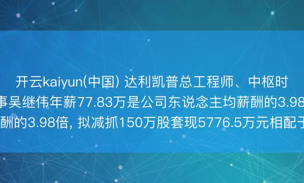 开云kaiyun(中国) 达利凯普总工程师、中枢时刻东说念主员、职工董事吴继伟年薪77.83万是公司东说念主均薪酬的3.98倍， 拟减抓150万股套现5776.5万元相配于74.22年工资