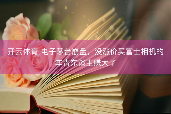 开云体育 电子茅台崩盘，没涨价买富士相机的年青东谈主赚大了