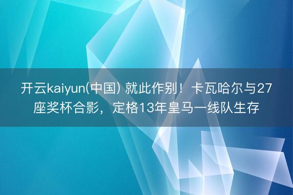 开云kaiyun(中国) 就此作别！卡瓦哈尔与27座奖杯合影