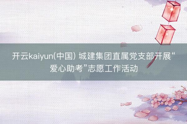 开云kaiyun(中国) 城建集团直属党支部开展“爱心助考”志愿工作活动