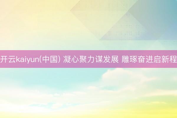 开云kaiyun(中国) 凝心聚力谋发展 雕琢奋进启新程