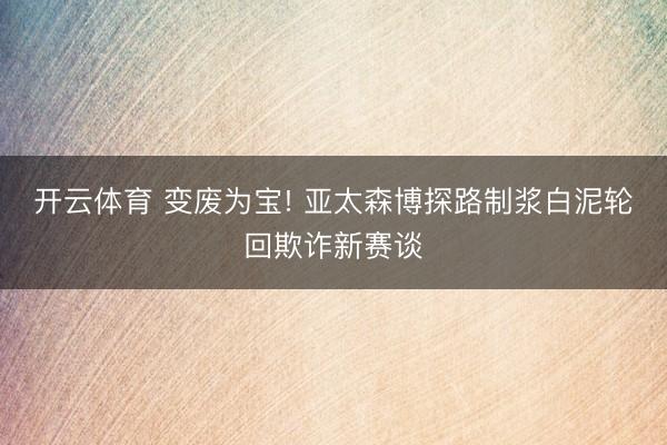 开云体育 变废为宝! 亚太森博探路制浆白泥轮回欺诈新赛谈