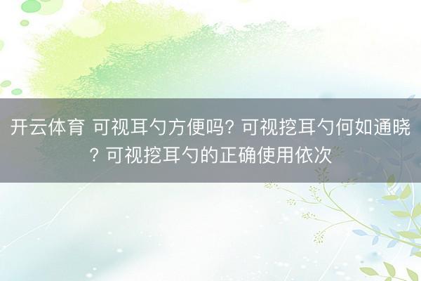 开云体育 可视耳勺方便吗? 可视挖耳勺何如通晓? 可视挖耳勺的正确使用依次