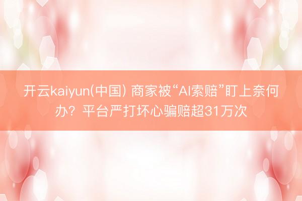 开云kaiyun(中国) 商家被“AI索赔”盯上奈何办？平台严打坏心骗赔超31万次