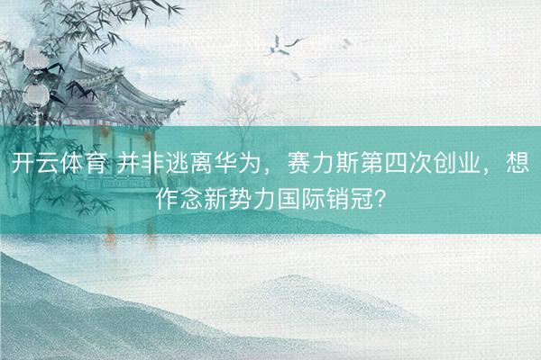 开云体育 并非逃离华为，赛力斯第四次创业，想作念新势力国际销冠？