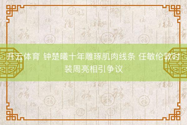 开云体育 钟楚曦十年雕琢肌肉线条 任敏伦敦时装周亮相引争议