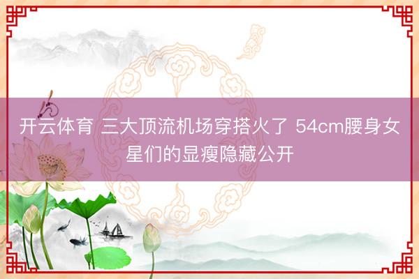 开云体育 三大顶流机场穿搭火了 54cm腰身女星们的显瘦隐藏公开