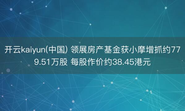 开云kaiyun(中国) 领展房产基金获小摩增抓约779.51万股 每股作价约38.45港元