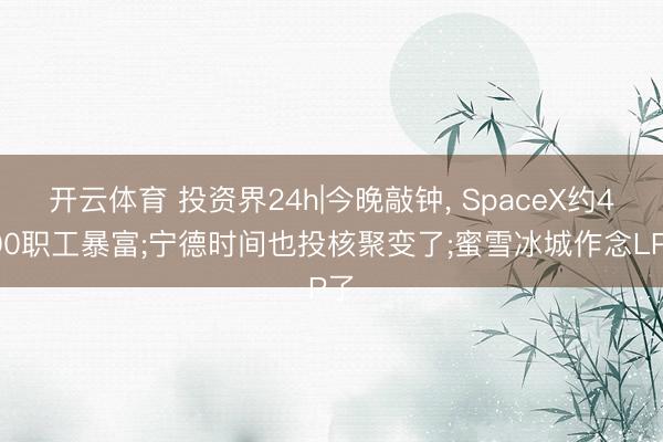 开云体育 投资界24h|今晚敲钟， SpaceX约4000职工暴富;宁德时间也投核聚变了;蜜雪冰城作念LP了