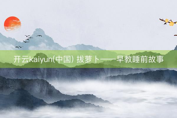 开云kaiyun(中国) 拔萝卜——早教睡前故事