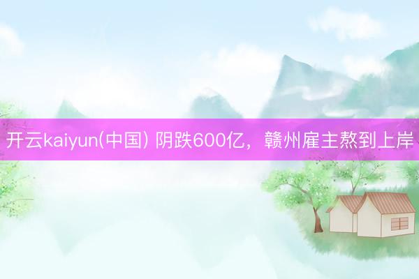 开云kaiyun(中国) 阴跌600亿，赣州雇主熬到上岸