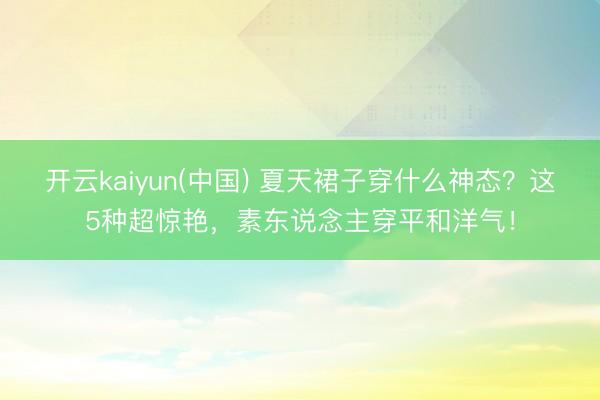 开云kaiyun(中国) 夏天裙子穿什么神态?这5种超惊艳,素东说念主穿平和洋气!