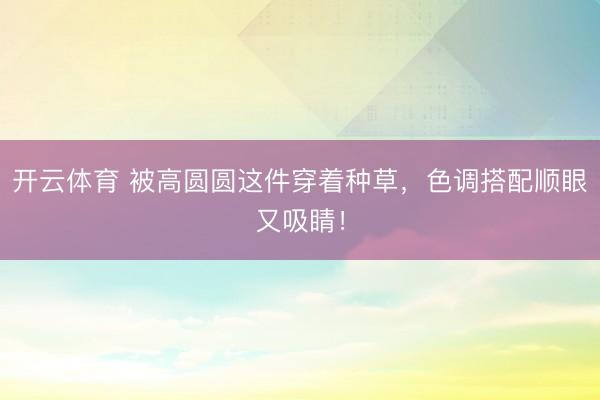 开云体育 被高圆圆这件穿着种草,色调搭配顺眼又吸睛!