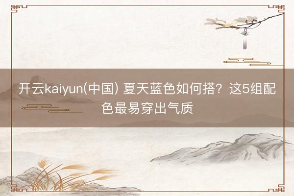 开云kaiyun(中国) 夏天蓝色如何搭？这5组配色最易穿出气质