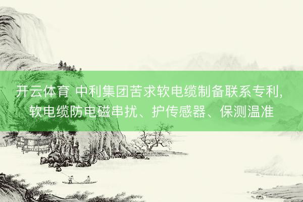 开云体育 中利集团苦求软电缆制备联系专利, 软电缆防电磁串扰、护传感器、保测温准