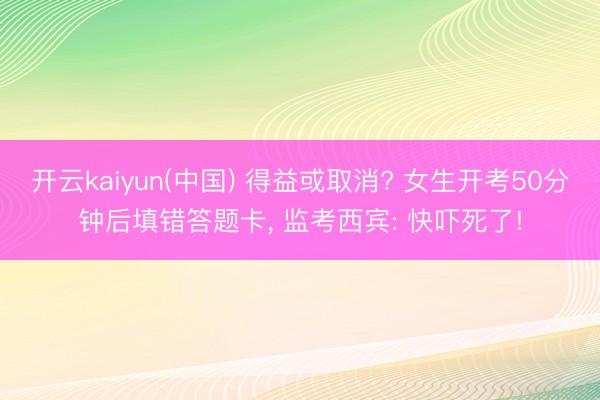 开云kaiyun(中国) 得益或取消? 女生开考50分钟后填错答题卡， 监考西宾: 快吓死了!