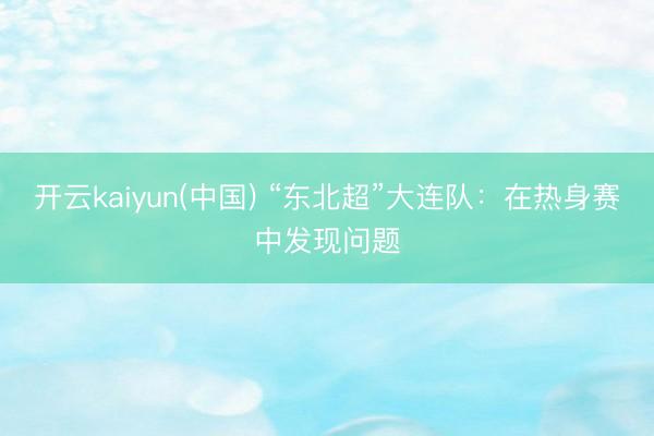 开云kaiyun(中国) “东北超”大连队:在热身赛中发现问题