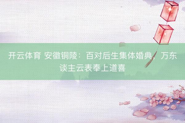 开云体育 安徽铜陵：百对后生集体婚典，万东谈主云表奉上道喜