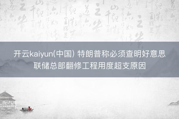 开云kaiyun(中国) 特朗普称必须查明好意思联储总部翻修工程用度超支原因