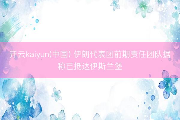 开云kaiyun(中国) 伊朗代表团前期责任团队据称已抵达伊斯兰堡