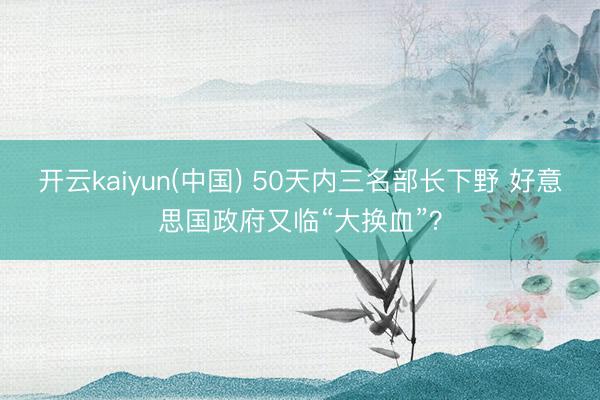 开云kaiyun(中国) 50天内三名部长下野 好意思国政府又临“大换血”？