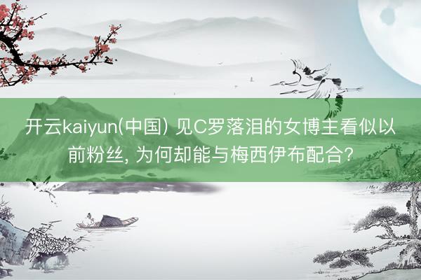 开云kaiyun(中国) 见C罗落泪的女博主看似以前粉丝， 为何却能与梅西伊布配合?