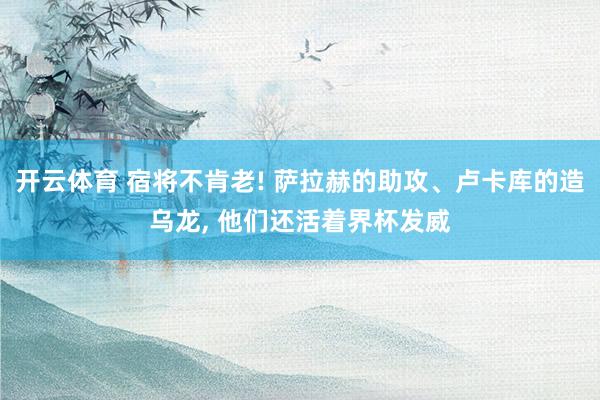 开云体育 宿将不肯老! 萨拉赫的助攻、卢卡库的造乌龙， 他们还活着界杯发威