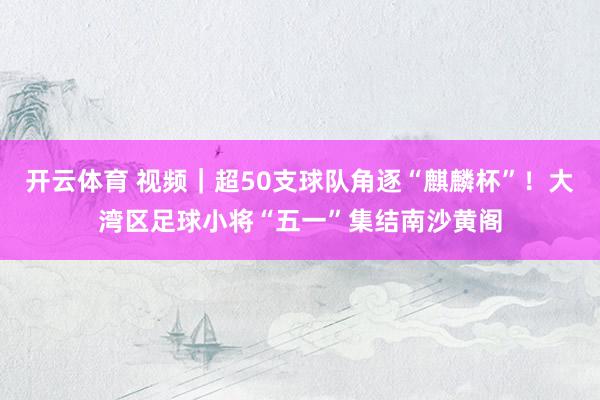 开云体育 视频｜超50支球队角逐“麒麟杯”！大湾区足球小将“五一”集结南沙黄阁