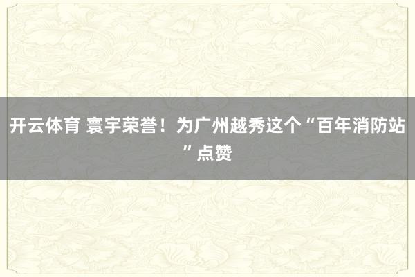 开云体育 寰宇荣誉！为广州越秀这个“百年消防站”点赞