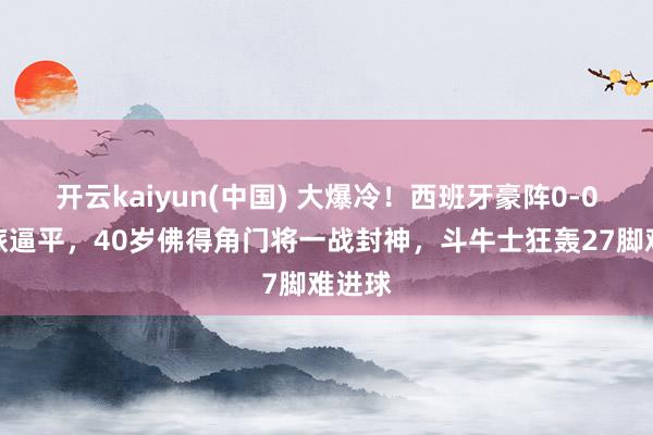 开云kaiyun(中国) 大爆冷！西班牙豪阵0-0被弱旅逼平，40岁佛得角门将一战封神，斗牛士狂轰27脚难进球