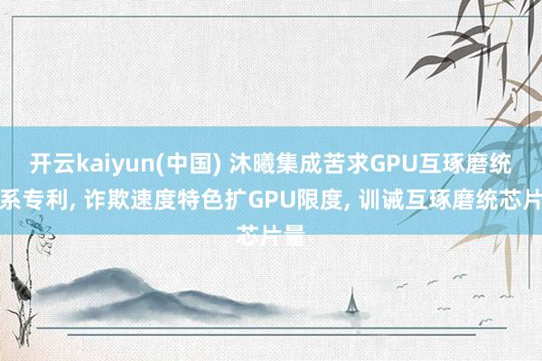 开云kaiyun(中国) 沐曦集成苦求GPU互琢磨统干系专利， 诈欺速度特色扩GPU限度， 训诫互琢磨统芯片量