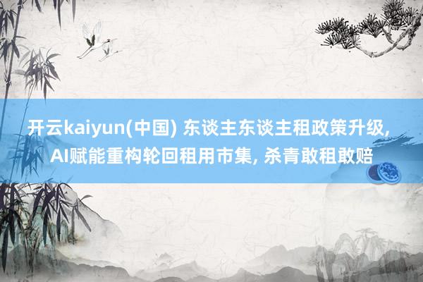 开云kaiyun(中国) 东谈主东谈主租政策升级， AI赋能重构轮回租用市集， 杀青敢租敢赔