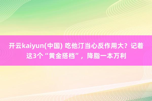 开云kaiyun(中国) 吃他汀当心反作用大?记着这3个“黄金搭档”,降脂一本万利