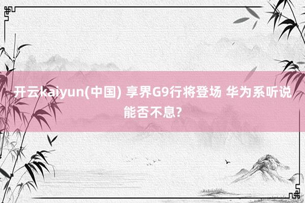 开云kaiyun(中国) 享界G9行将登场 华为系听说能否不息?